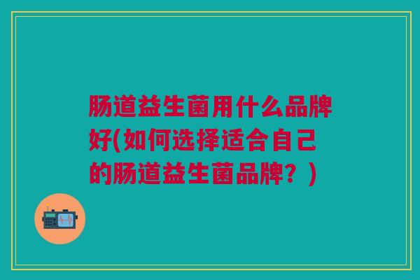 肠道益生菌用什么品牌好(如何选择适合自己的肠道益生菌品牌？)