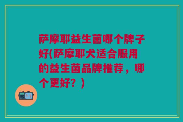 萨摩耶益生菌哪个牌子好(萨摩耶犬适合服用的益生菌品牌推荐,哪个更好?)
