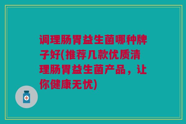 调理肠胃益生菌哪种牌子好(推荐几款优质清理肠胃益生菌产品，让你健康无忧)