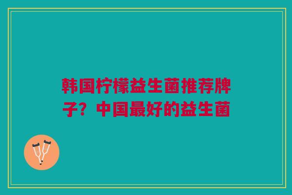 韩国柠檬益生菌推荐牌子?中国最好的益生菌