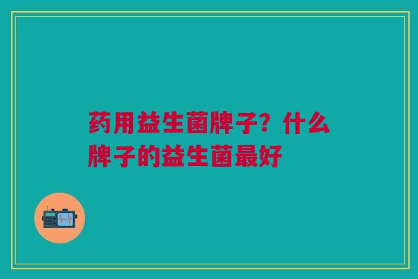 药用益生菌牌子?什么牌子的益生菌最好