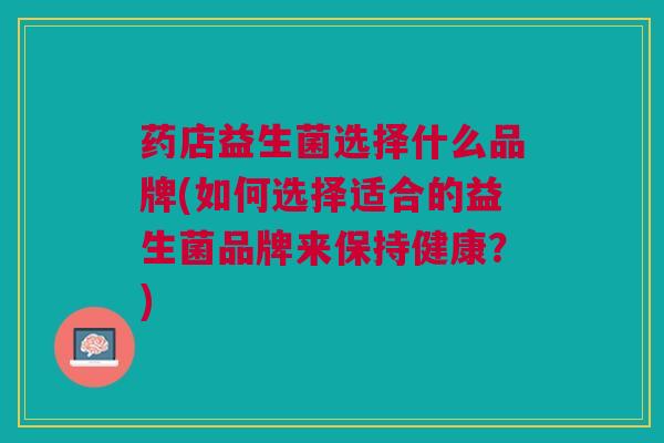 药店益生菌选择什么品牌(如何选择适合的益生菌品牌来保持健康?)