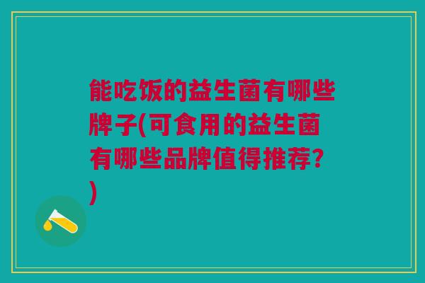 能吃饭的益生菌有哪些牌子(可食用的益生菌有哪些品牌值得推荐？)