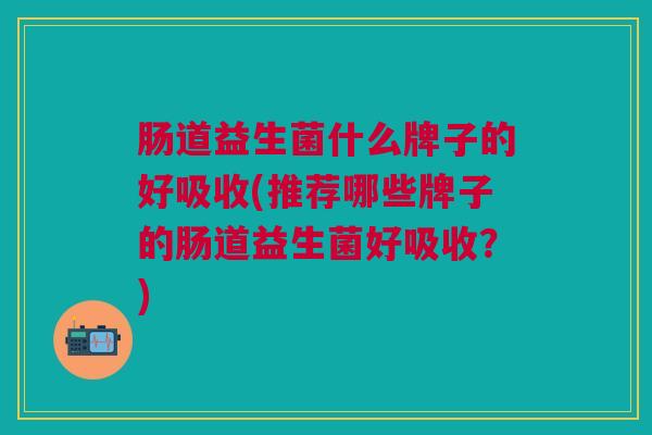 肠道益生菌什么牌子的好吸收(推荐哪些牌子的肠道益生菌好吸收?)