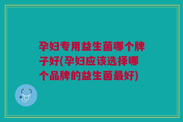 孕妇专用益生菌哪个牌子好(孕妇应该选择哪个品牌的益生菌最好)
