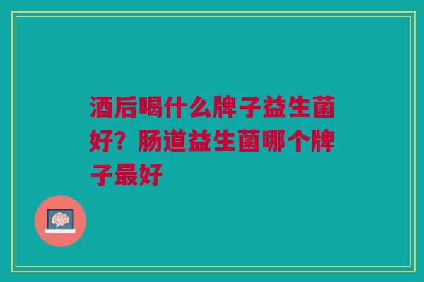 酒后喝什么牌子益生菌好?肠道益生菌哪个牌子最好