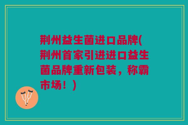 荆州益生菌进口品牌(荆州首家引进进口益生菌品牌重新包装，称霸市场！)