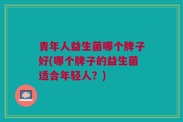 青年人益生菌哪个牌子好(哪个牌子的益生菌适合年轻人?) 青年人益生菌哪个牌子好(哪个牌子的益生菌适合年轻人?)