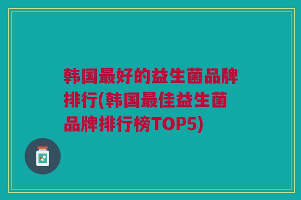 韩国最好的益生菌品牌排行(韩国最佳益生菌品牌排行榜TOP5)
