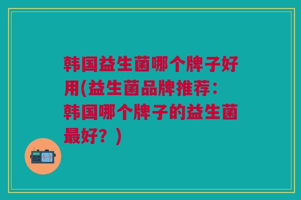 韩国益生菌哪个牌子好用(益生菌品牌推荐:韩国哪个牌子的益生菌最好?)