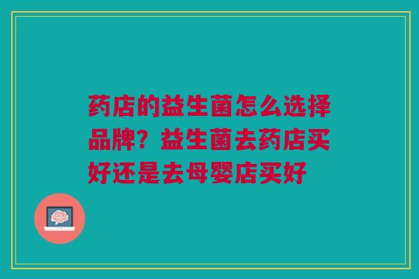 药店的益生菌怎么选择品牌?益生菌去药店买好还是去母婴店买好