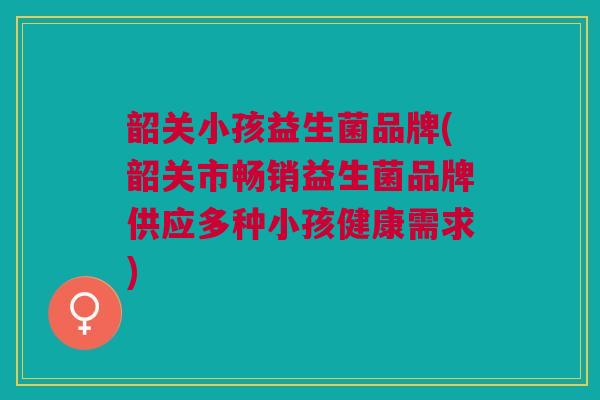 韶关小孩益生菌品牌(韶关市畅销益生菌品牌供应多种小孩健康需求) 韶关小孩益生菌品牌(韶关市畅销益生菌品牌供应多种小孩健康需求)