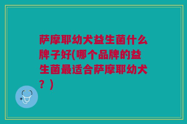 萨摩耶幼犬益生菌什么牌子好(哪个品牌的益生菌最适合萨摩耶幼犬?)