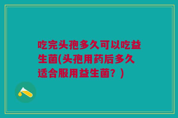 吃完头孢多久可以吃益生菌(头孢用药后多久适合服用益生菌？)