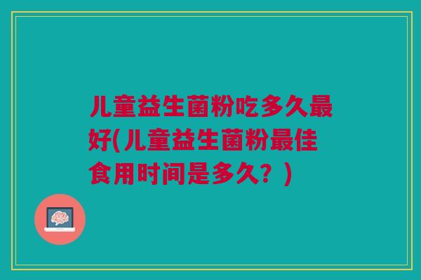 儿童益生菌粉吃多久最好(儿童益生菌粉最佳食用时间是多久?)