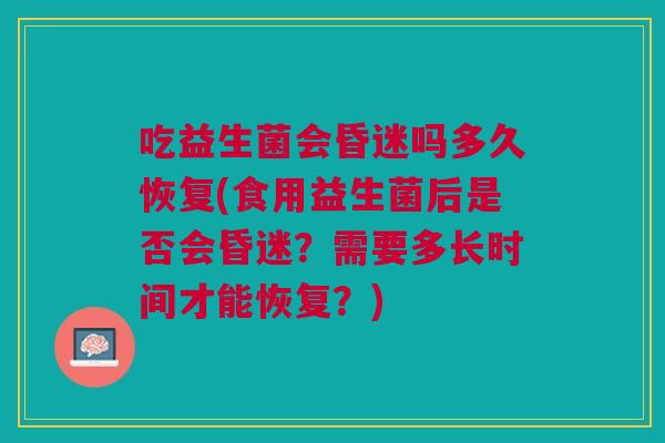 吃益生菌会昏迷吗多久恢复(食用益生菌后是否会昏迷?需要多长时间才能恢复?)