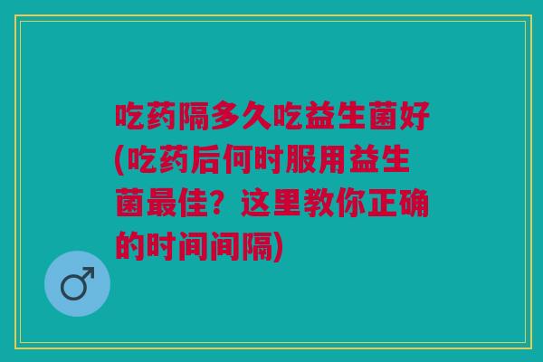 吃药隔多久吃益生菌好(吃药后何时服用益生菌最佳？这里教你正确的时间间隔)
