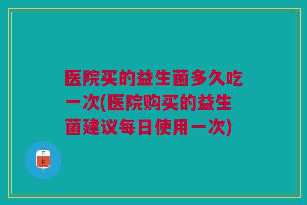 医院买的益生菌多久吃一次(医院购买的益生菌建议每日使用一次)