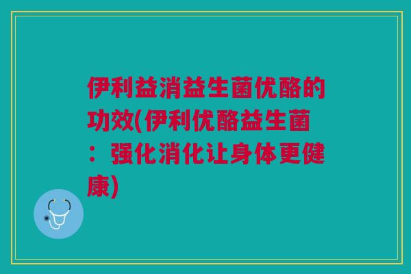 伊利益消益生菌优酪的功效(伊利优酪益生菌:强化消化让身体更健康)