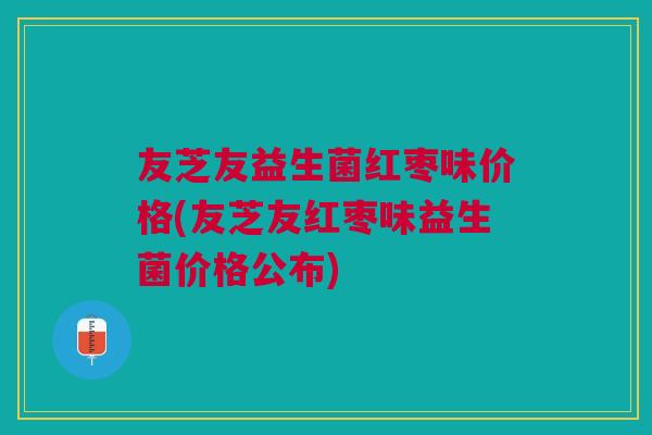 友芝友益生菌红枣味价格(友芝友红枣味益生菌价格公布)