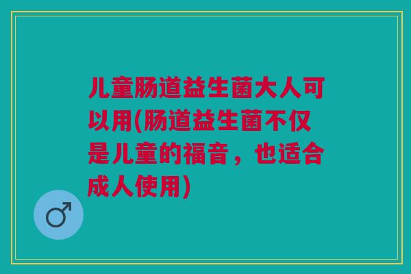 儿童肠道益生菌大人可以用(肠道益生菌不仅是儿童的福音,也适合成人使用)