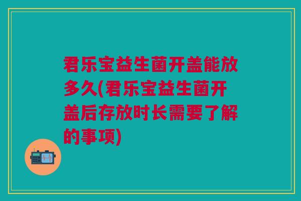 君乐宝益生菌开盖能放多久(君乐宝益生菌开盖后存放时长需要了解的事项)