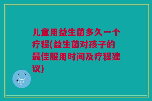 儿童用益生菌多久一个疗程(益生菌对孩子的最佳服用时间及疗程建议)