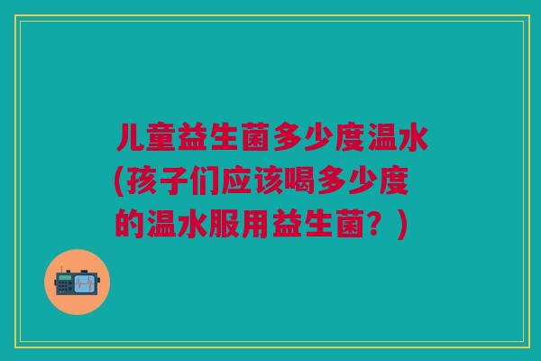 儿童益生菌多少度温水(孩子们应该喝多少度的温水服用益生菌?)
