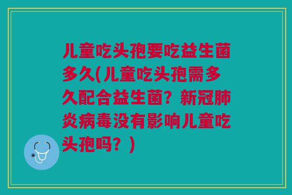儿童吃头孢要吃益生菌多久(儿童吃头孢需多久配合益生菌?新冠肺炎病毒没有影响儿童吃头孢吗?)