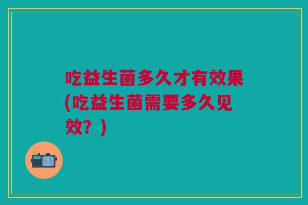 吃益生菌多久才有效果(吃益生菌需要多久见效?)