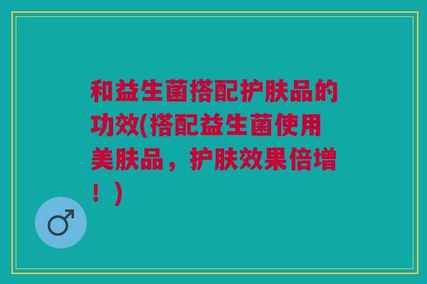 和益生菌搭配护肤品的功效(搭配益生菌使用美肤品,护肤效果倍增!) 和益生菌搭配护肤品的功效(搭配益生菌使用美肤品,护肤效果倍增!)
