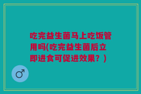 吃完益生菌马上吃饭管用吗(吃完益生菌后立即进食可促进效果?)