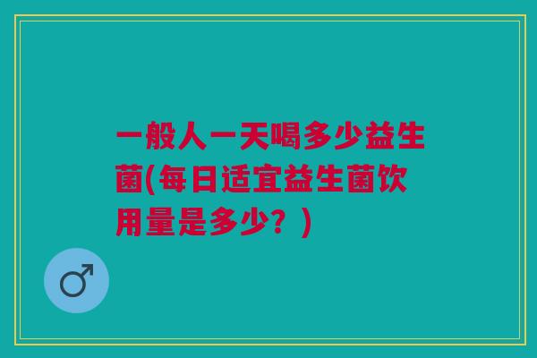 一般人一天喝多少益生菌(每日适宜益生菌饮用量是多少?)