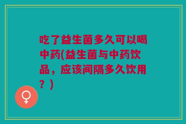 吃了益生菌多久可以喝中药(益生菌与中药饮品,应该间隔多久饮用?)