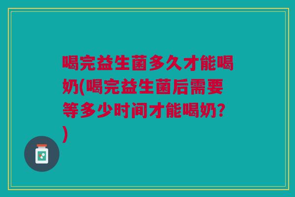 喝完益生菌多久才能喝奶(喝完益生菌后需要等多少时间才能喝奶？)