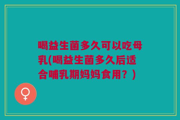 喝益生菌多久可以吃母乳(喝益生菌多久后适合哺乳期妈妈食用?)