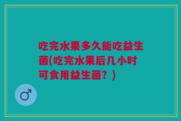 吃完水果多久能吃益生菌(吃完水果后几小时可食用益生菌？)