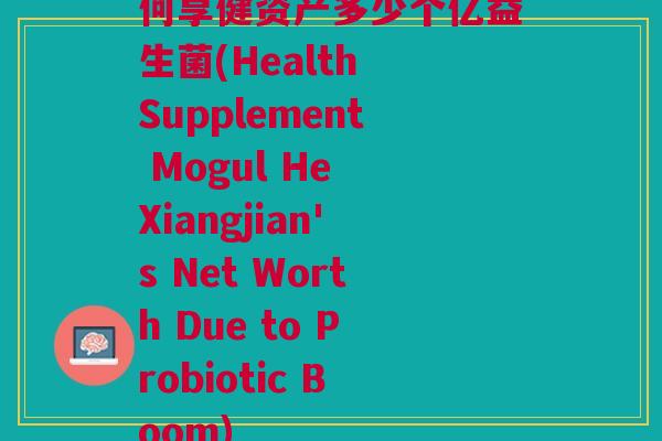 何享健资产多少个亿益生菌(Health Supplement Mogul He Xiangjian's Net Worth Due to Probiotic Boom)