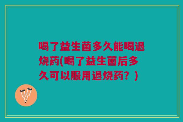 喝了益生菌多久能喝退烧药(喝了益生菌后多久可以服用退烧药?)