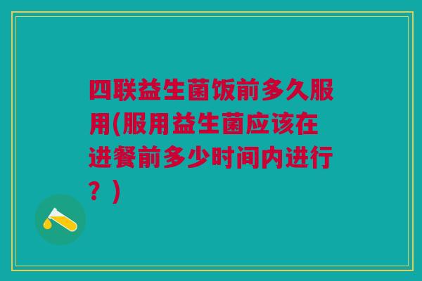 四联益生菌饭前多久服用(服用益生菌应该在进餐前多少时间内进行?)