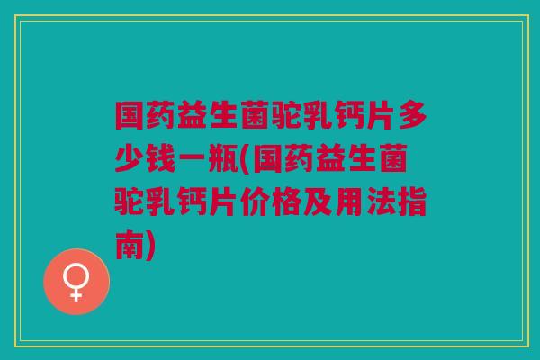 国药益生菌驼乳钙片多少钱一瓶(国药益生菌驼乳钙片价格及用法指南) 国药益生菌驼乳钙片多少钱一瓶(国药益生菌驼乳钙片价格及用法指南)