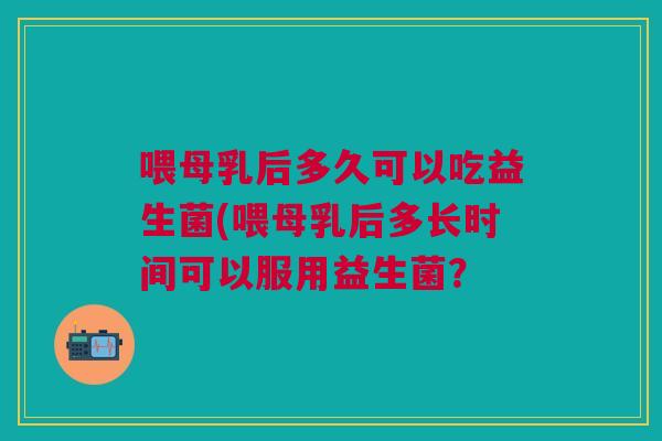 喂母乳后多久可以吃益生菌(喂母乳后多长时间可以服用益生菌?