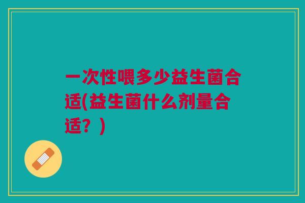 一次性喂多少益生菌合适(益生菌什么剂量合适?) 一次性喂多少益生菌合适(益生菌什么剂量合适?)