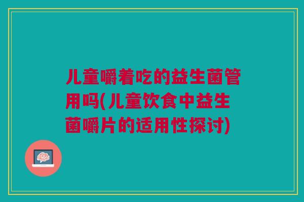 儿童嚼着吃的益生菌管用吗(儿童饮食中益生菌嚼片的适用性探讨) 儿童嚼着吃的益生菌管用吗(儿童饮食中益生菌嚼片的适用性探讨)