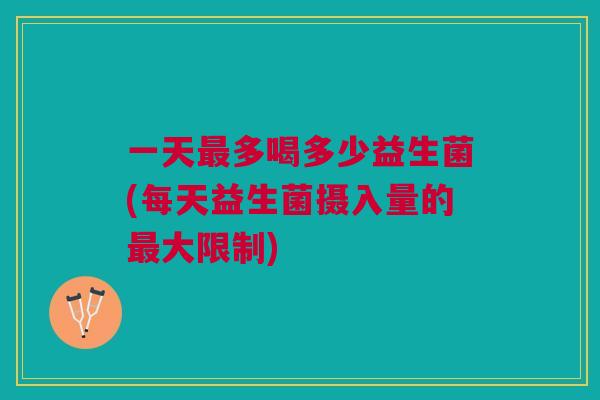 一天最多喝多少益生菌(每天益生菌摄入量的最大限制)