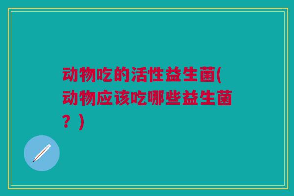 动物吃的活性益生菌(动物应该吃哪些益生菌?)