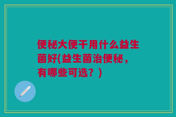 便秘大便干用什么益生菌好(益生菌治便秘,有哪些可选?)