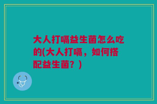 大人打嗝益生菌怎么吃的(大人打嗝，如何搭配益生菌？)