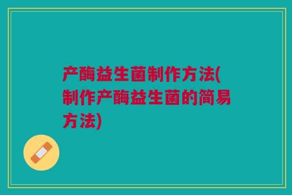 产酶益生菌制作方法(制作产酶益生菌的简易方法)