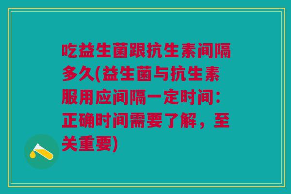 吃益生菌跟抗生素间隔多久(益生菌与抗生素服用应间隔一定时间:正确时间需要了解,至关重要)